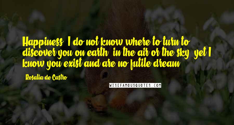 Rosalia De Castro Quotes: Happiness, I do not know where to turn to discover you on earth, in the air or the sky; yet I know you exist and are no futile dream.