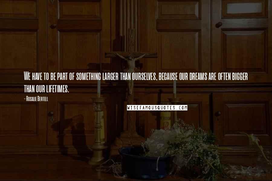 Rosalie Bertell Quotes: We have to be part of something larger than ourselves, because our dreams are often bigger than our lifetimes.