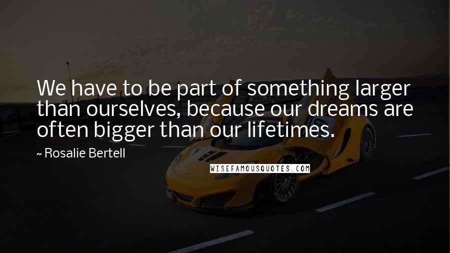 Rosalie Bertell Quotes: We have to be part of something larger than ourselves, because our dreams are often bigger than our lifetimes.