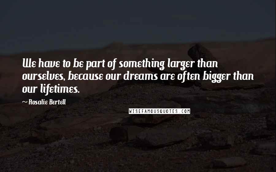 Rosalie Bertell Quotes: We have to be part of something larger than ourselves, because our dreams are often bigger than our lifetimes.