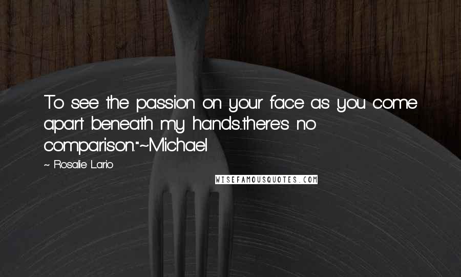 Rosalie Lario Quotes: To see the passion on your face as you come apart beneath my hands...there's no comparison."~Michael