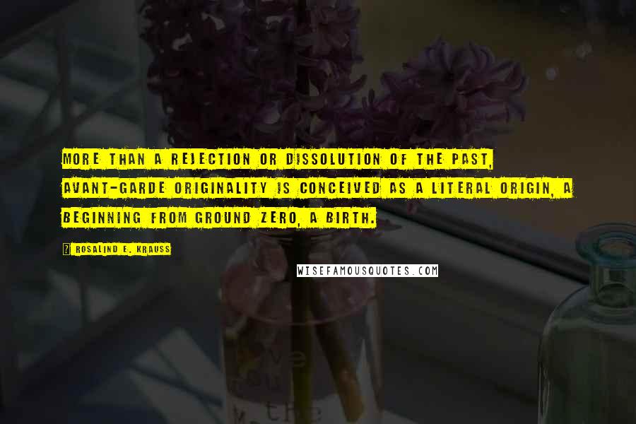 Rosalind E. Krauss Quotes: More than a rejection or dissolution of the past, avant-garde originality is conceived as a literal origin, a beginning from ground zero, a birth.