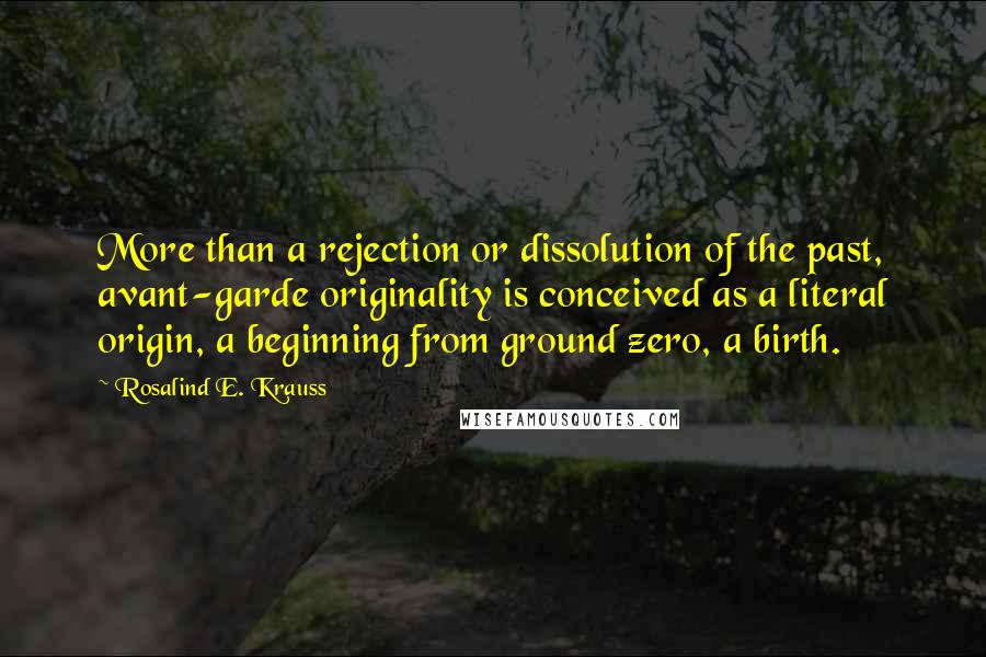 Rosalind E. Krauss Quotes: More than a rejection or dissolution of the past, avant-garde originality is conceived as a literal origin, a beginning from ground zero, a birth.