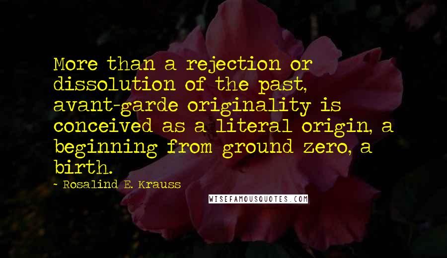 Rosalind E. Krauss Quotes: More than a rejection or dissolution of the past, avant-garde originality is conceived as a literal origin, a beginning from ground zero, a birth.