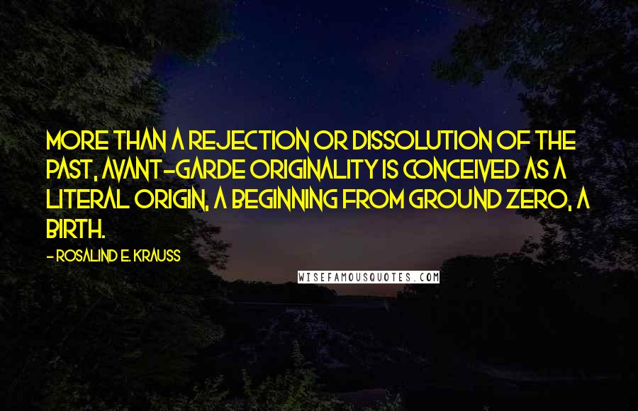 Rosalind E. Krauss Quotes: More than a rejection or dissolution of the past, avant-garde originality is conceived as a literal origin, a beginning from ground zero, a birth.