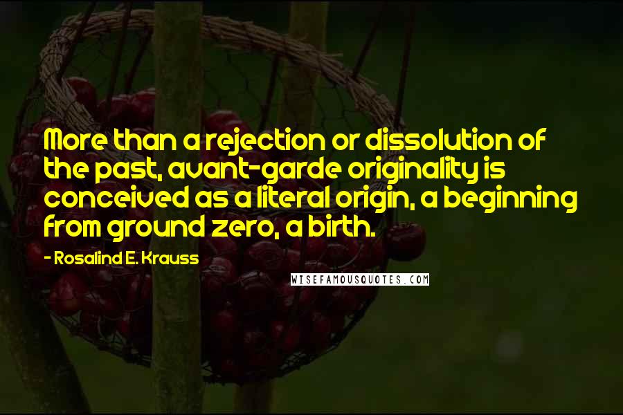 Rosalind E. Krauss Quotes: More than a rejection or dissolution of the past, avant-garde originality is conceived as a literal origin, a beginning from ground zero, a birth.