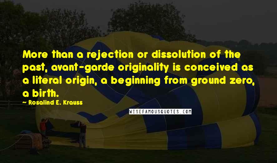 Rosalind E. Krauss Quotes: More than a rejection or dissolution of the past, avant-garde originality is conceived as a literal origin, a beginning from ground zero, a birth.