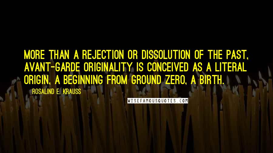 Rosalind E. Krauss Quotes: More than a rejection or dissolution of the past, avant-garde originality is conceived as a literal origin, a beginning from ground zero, a birth.