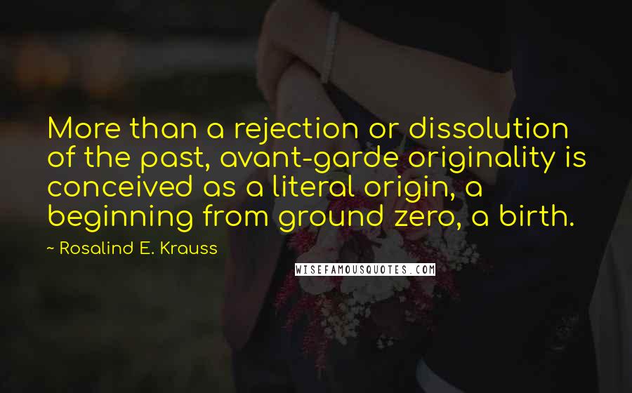 Rosalind E. Krauss Quotes: More than a rejection or dissolution of the past, avant-garde originality is conceived as a literal origin, a beginning from ground zero, a birth.