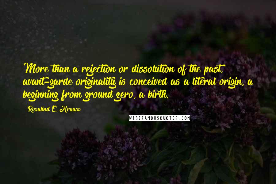 Rosalind E. Krauss Quotes: More than a rejection or dissolution of the past, avant-garde originality is conceived as a literal origin, a beginning from ground zero, a birth.