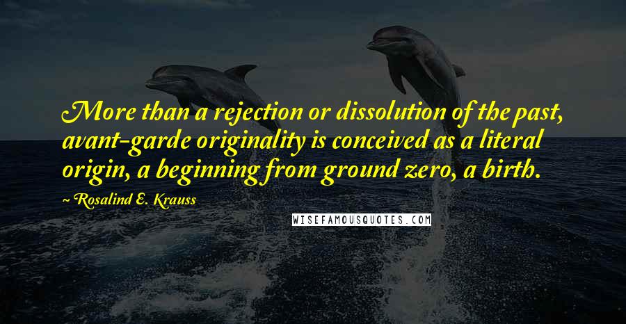 Rosalind E. Krauss Quotes: More than a rejection or dissolution of the past, avant-garde originality is conceived as a literal origin, a beginning from ground zero, a birth.