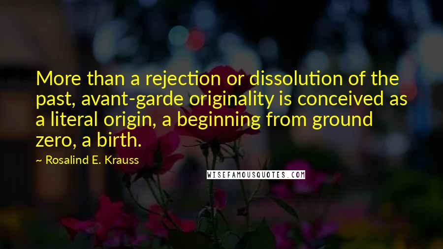 Rosalind E. Krauss Quotes: More than a rejection or dissolution of the past, avant-garde originality is conceived as a literal origin, a beginning from ground zero, a birth.