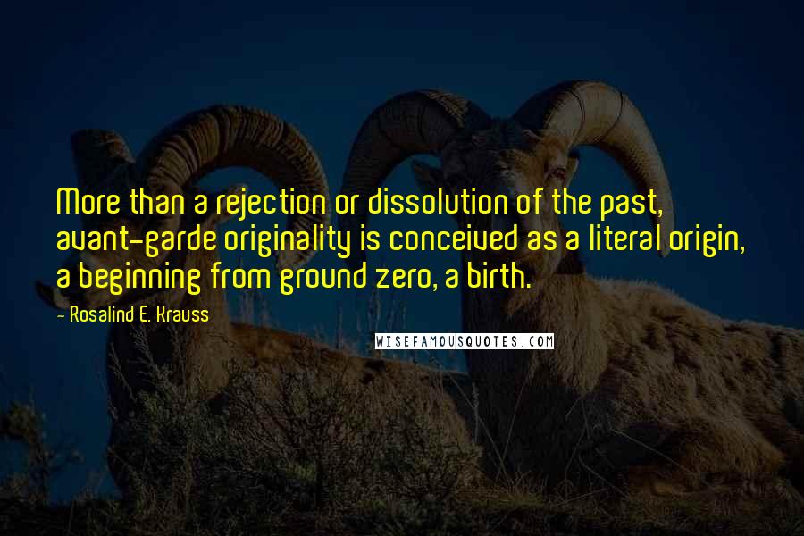 Rosalind E. Krauss Quotes: More than a rejection or dissolution of the past, avant-garde originality is conceived as a literal origin, a beginning from ground zero, a birth.