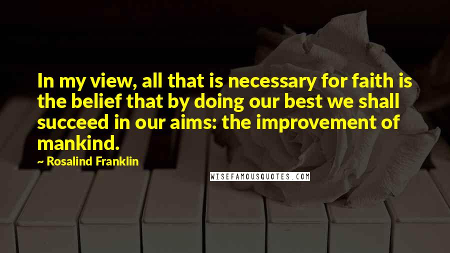 Rosalind Franklin Quotes: In my view, all that is necessary for faith is the belief that by doing our best we shall succeed in our aims: the improvement of mankind.