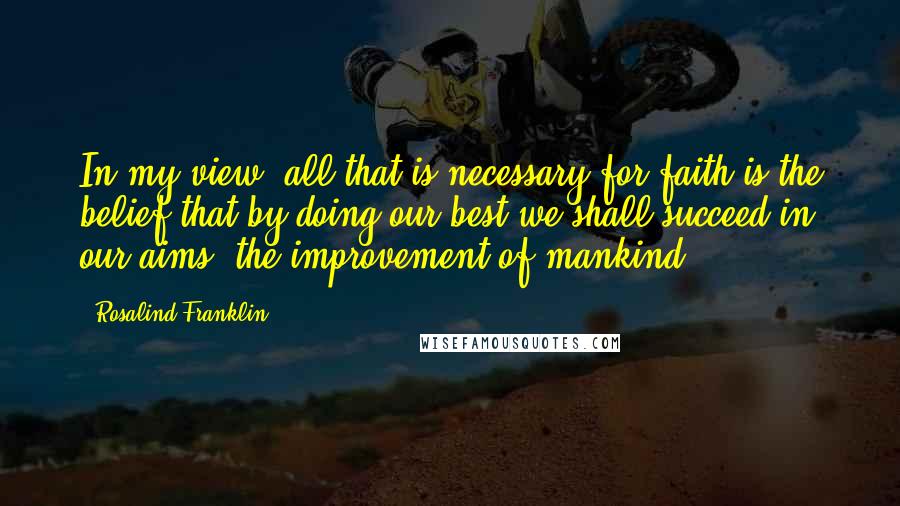 Rosalind Franklin Quotes: In my view, all that is necessary for faith is the belief that by doing our best we shall succeed in our aims: the improvement of mankind.