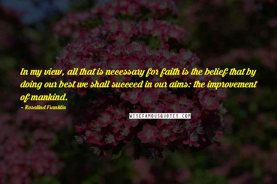 Rosalind Franklin Quotes: In my view, all that is necessary for faith is the belief that by doing our best we shall succeed in our aims: the improvement of mankind.