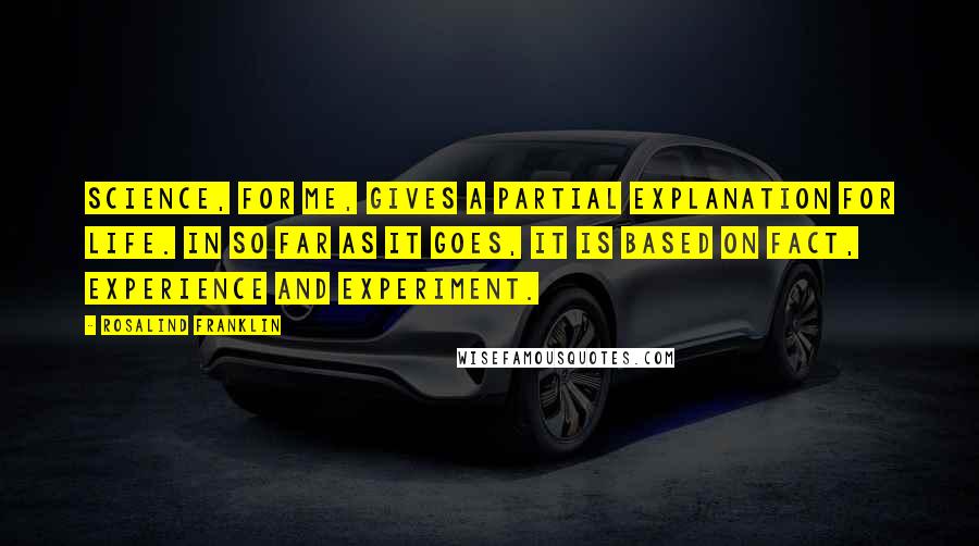 Rosalind Franklin Quotes: Science, for me, gives a partial explanation for life. In so far as it goes, it is based on fact, experience and experiment.