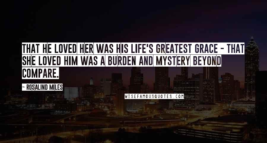Rosalind Miles Quotes: That he loved her was his life's greatest grace - that she loved him was a burden and mystery beyond compare.