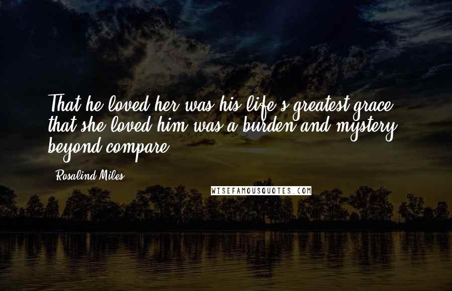 Rosalind Miles Quotes: That he loved her was his life's greatest grace - that she loved him was a burden and mystery beyond compare.