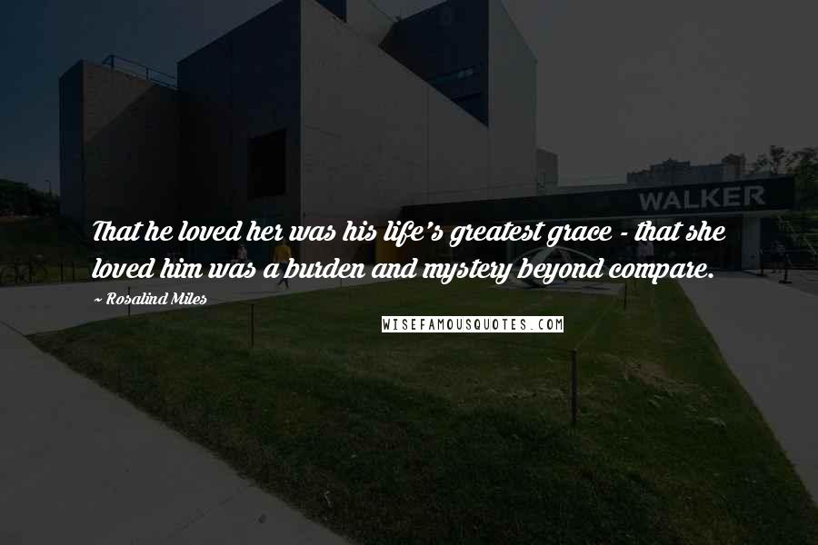 Rosalind Miles Quotes: That he loved her was his life's greatest grace - that she loved him was a burden and mystery beyond compare.