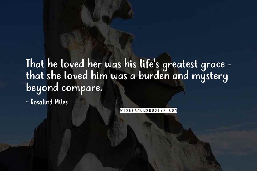Rosalind Miles Quotes: That he loved her was his life's greatest grace - that she loved him was a burden and mystery beyond compare.