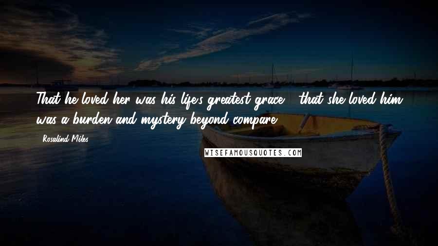 Rosalind Miles Quotes: That he loved her was his life's greatest grace - that she loved him was a burden and mystery beyond compare.