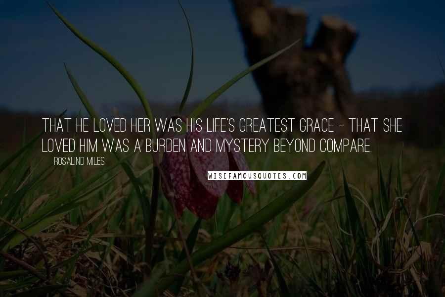 Rosalind Miles Quotes: That he loved her was his life's greatest grace - that she loved him was a burden and mystery beyond compare.