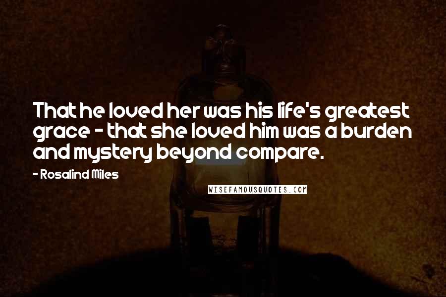 Rosalind Miles Quotes: That he loved her was his life's greatest grace - that she loved him was a burden and mystery beyond compare.