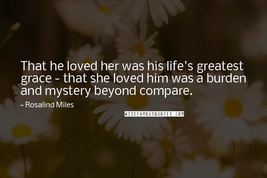 Rosalind Miles Quotes: That he loved her was his life's greatest grace - that she loved him was a burden and mystery beyond compare.