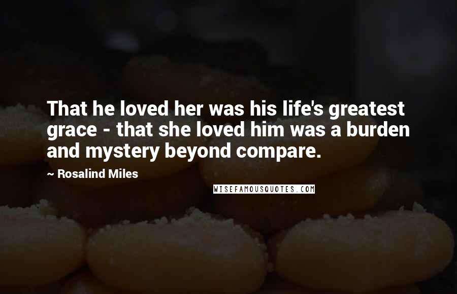 Rosalind Miles Quotes: That he loved her was his life's greatest grace - that she loved him was a burden and mystery beyond compare.