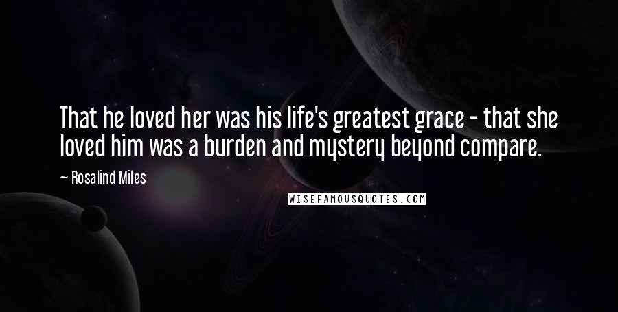 Rosalind Miles Quotes: That he loved her was his life's greatest grace - that she loved him was a burden and mystery beyond compare.
