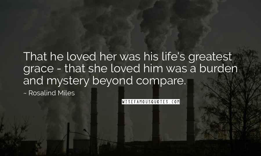 Rosalind Miles Quotes: That he loved her was his life's greatest grace - that she loved him was a burden and mystery beyond compare.