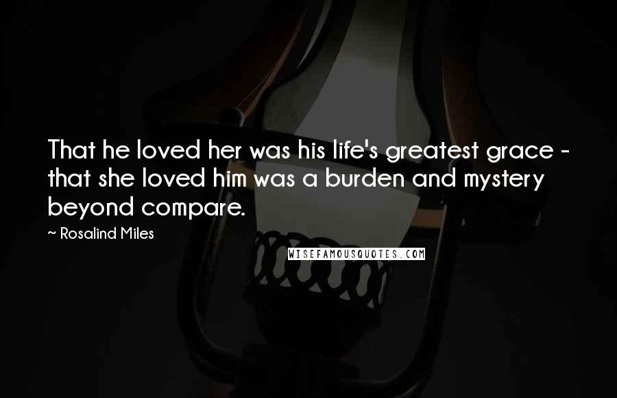 Rosalind Miles Quotes: That he loved her was his life's greatest grace - that she loved him was a burden and mystery beyond compare.