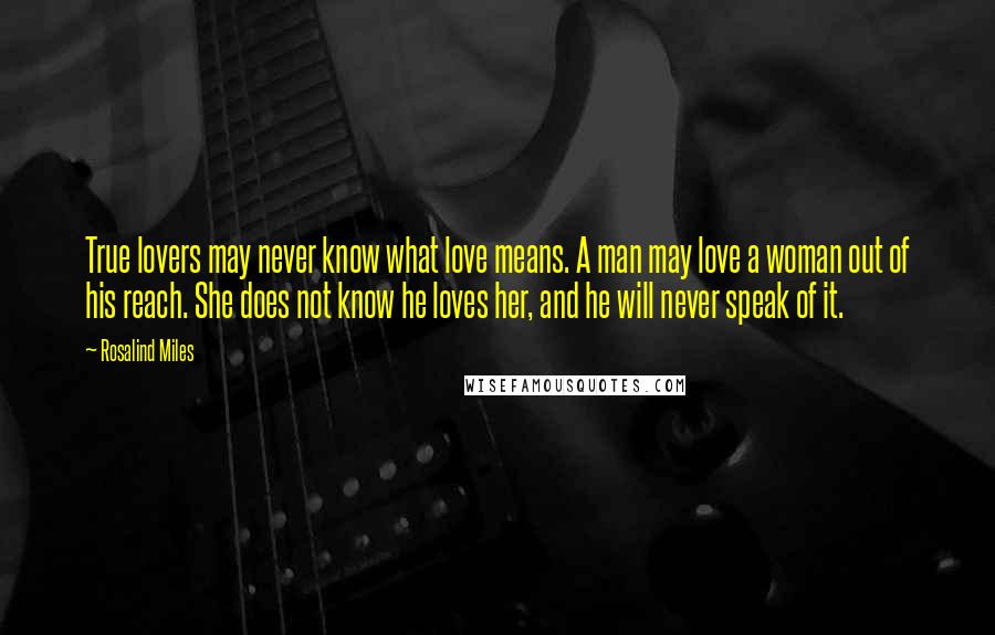 Rosalind Miles Quotes: True lovers may never know what love means. A man may love a woman out of his reach. She does not know he loves her, and he will never speak of it.