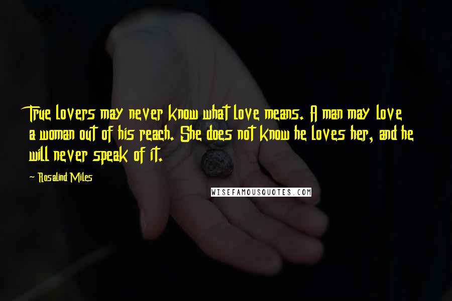 Rosalind Miles Quotes: True lovers may never know what love means. A man may love a woman out of his reach. She does not know he loves her, and he will never speak of it.