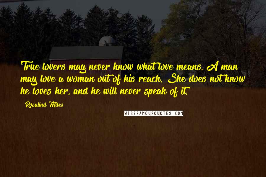 Rosalind Miles Quotes: True lovers may never know what love means. A man may love a woman out of his reach. She does not know he loves her, and he will never speak of it.
