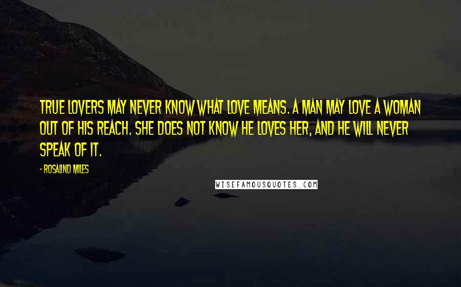 Rosalind Miles Quotes: True lovers may never know what love means. A man may love a woman out of his reach. She does not know he loves her, and he will never speak of it.