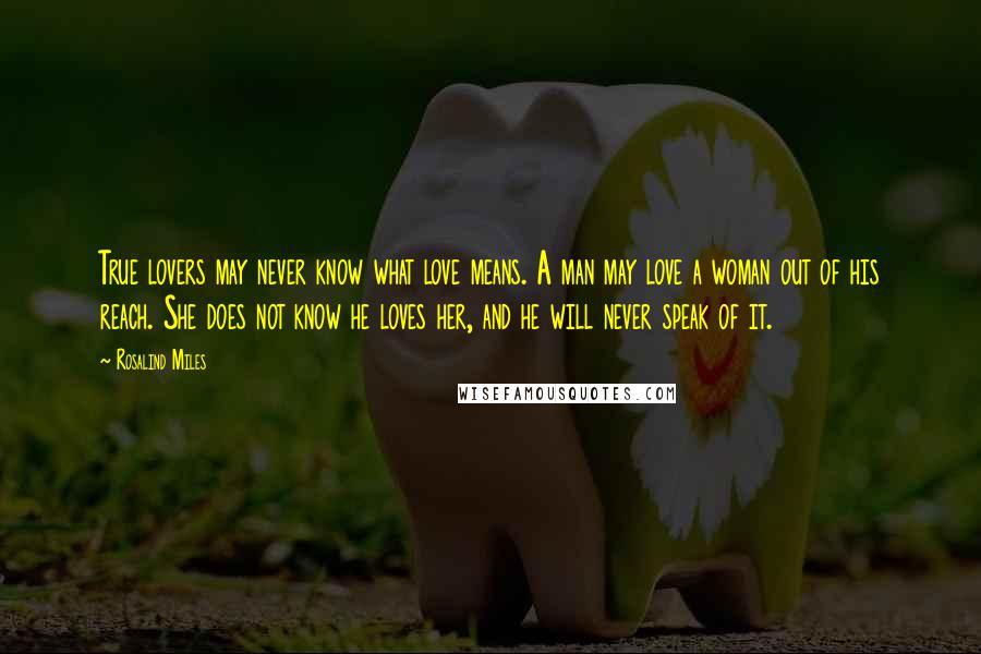 Rosalind Miles Quotes: True lovers may never know what love means. A man may love a woman out of his reach. She does not know he loves her, and he will never speak of it.