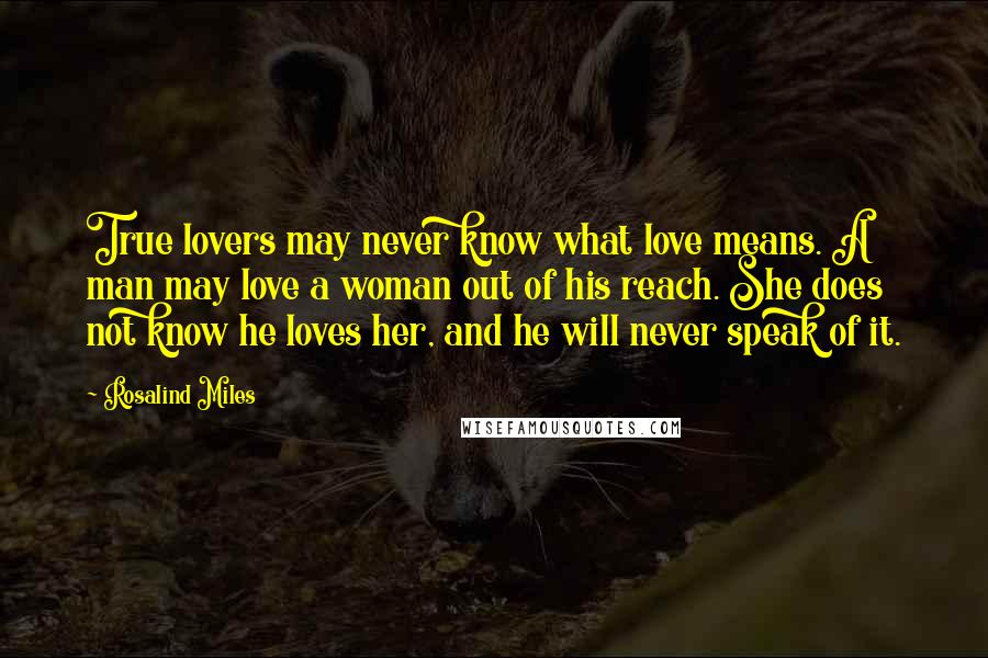 Rosalind Miles Quotes: True lovers may never know what love means. A man may love a woman out of his reach. She does not know he loves her, and he will never speak of it.