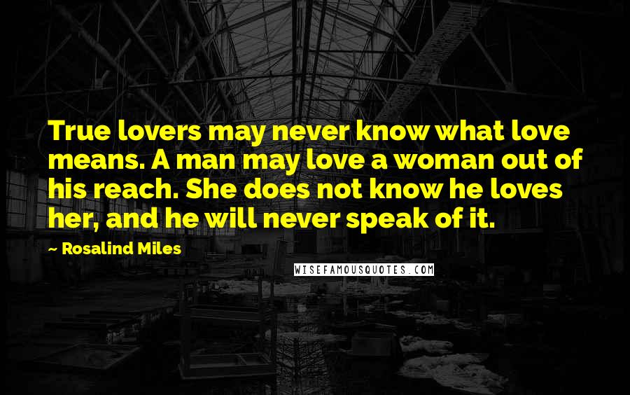 Rosalind Miles Quotes: True lovers may never know what love means. A man may love a woman out of his reach. She does not know he loves her, and he will never speak of it.