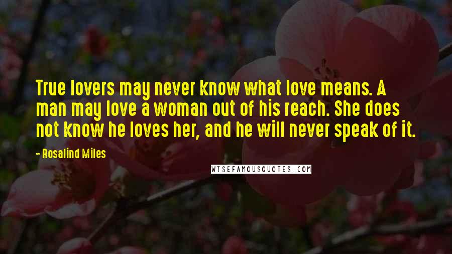 Rosalind Miles Quotes: True lovers may never know what love means. A man may love a woman out of his reach. She does not know he loves her, and he will never speak of it.