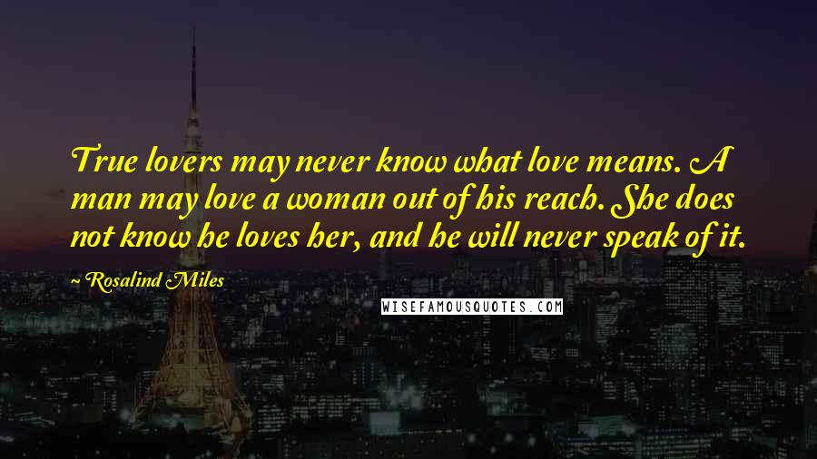 Rosalind Miles Quotes: True lovers may never know what love means. A man may love a woman out of his reach. She does not know he loves her, and he will never speak of it.