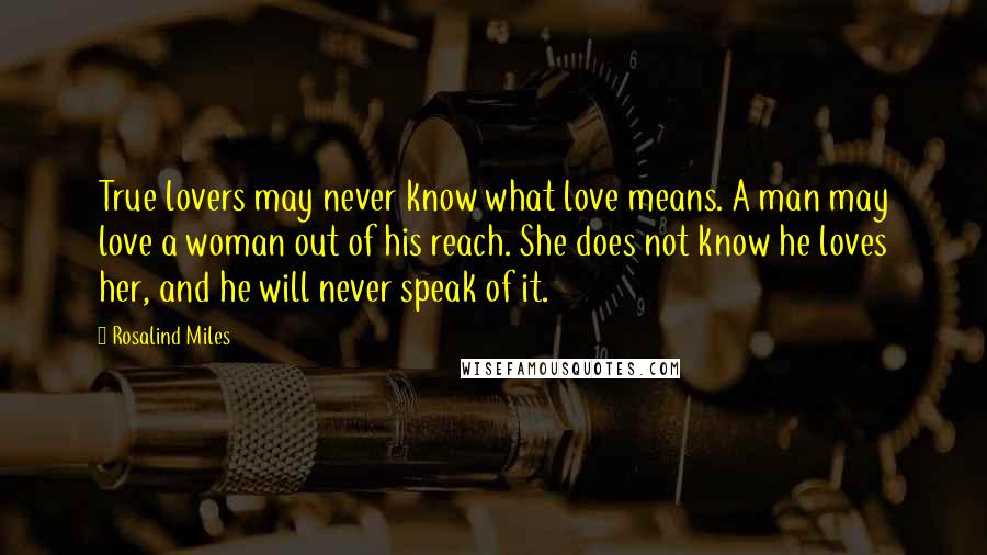 Rosalind Miles Quotes: True lovers may never know what love means. A man may love a woman out of his reach. She does not know he loves her, and he will never speak of it.