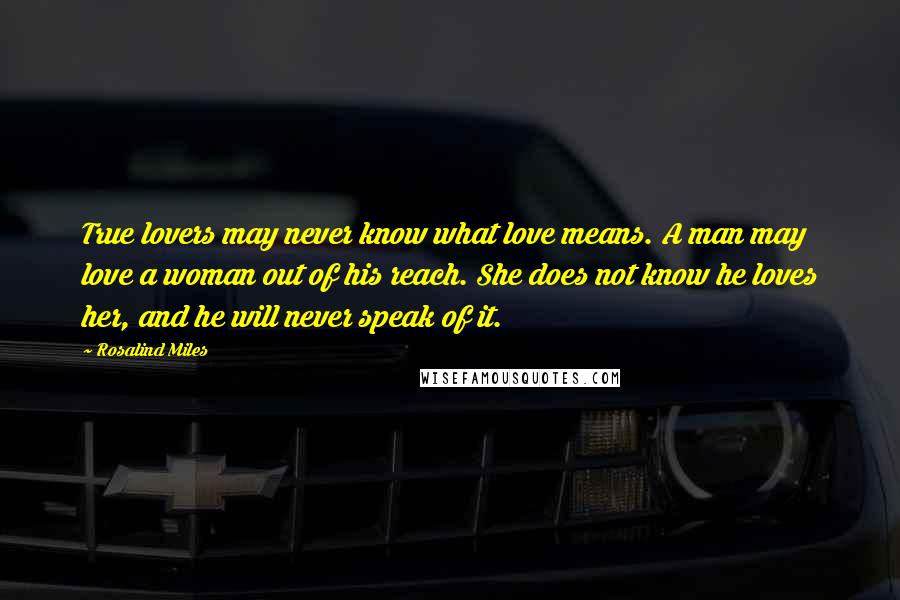 Rosalind Miles Quotes: True lovers may never know what love means. A man may love a woman out of his reach. She does not know he loves her, and he will never speak of it.