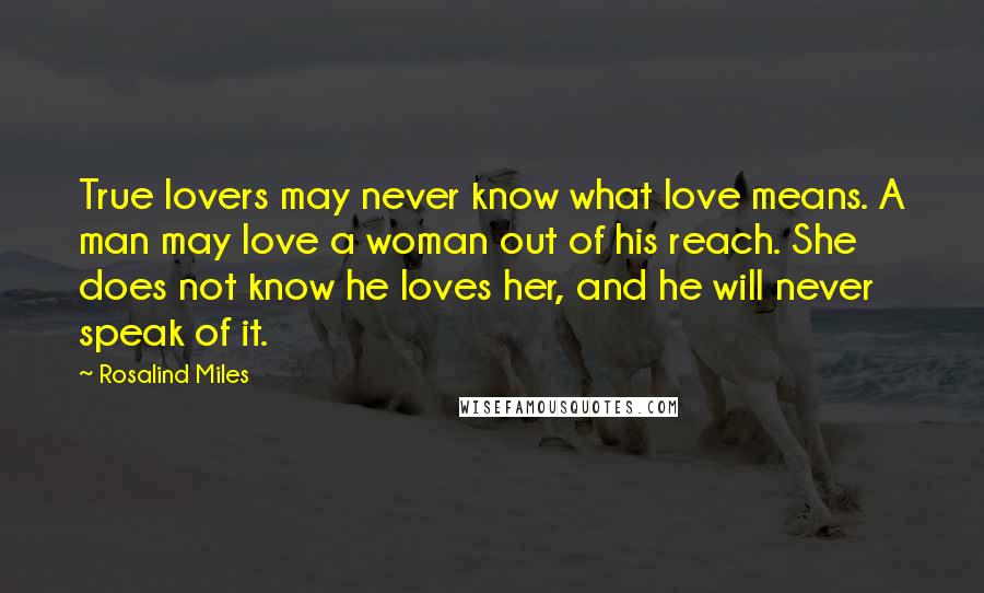 Rosalind Miles Quotes: True lovers may never know what love means. A man may love a woman out of his reach. She does not know he loves her, and he will never speak of it.