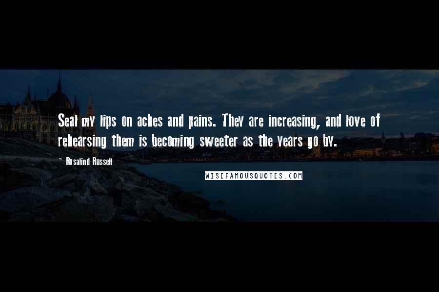 Rosalind Russell Quotes: Seal my lips on aches and pains. They are increasing, and love of rehearsing them is becoming sweeter as the years go by.