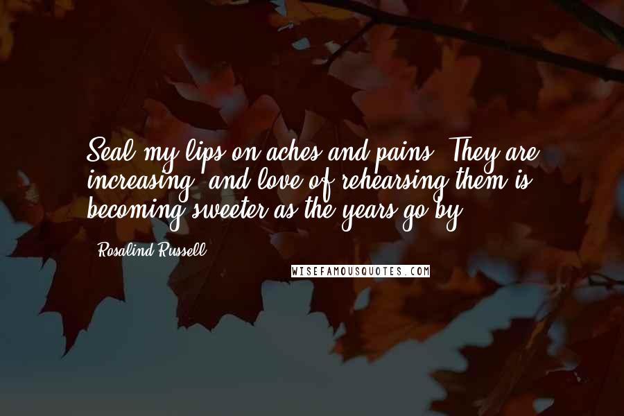 Rosalind Russell Quotes: Seal my lips on aches and pains. They are increasing, and love of rehearsing them is becoming sweeter as the years go by.