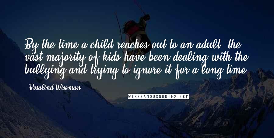 Rosalind Wiseman Quotes: By the time a child reaches out to an adult, the vast majority of kids have been dealing with the bullying and trying to ignore it for a long time.