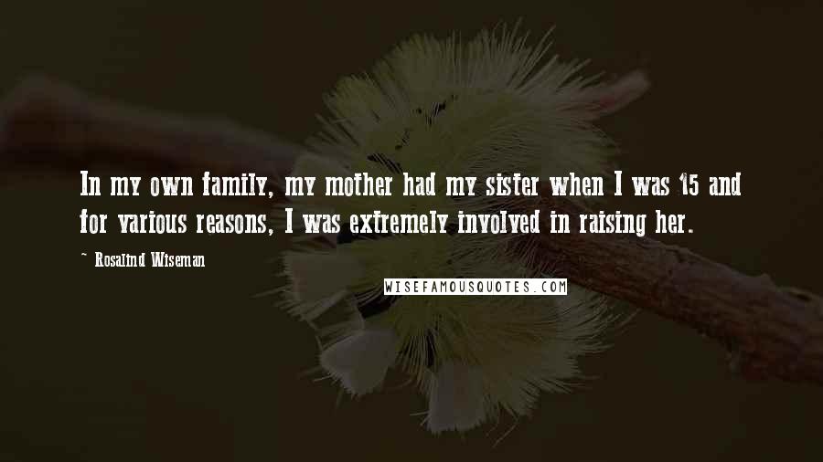 Rosalind Wiseman Quotes: In my own family, my mother had my sister when I was 15 and for various reasons, I was extremely involved in raising her.