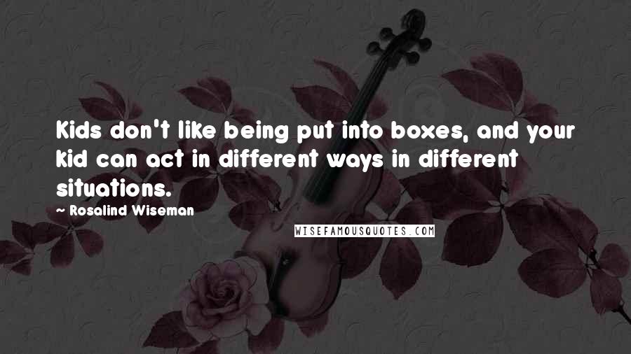 Rosalind Wiseman Quotes: Kids don't like being put into boxes, and your kid can act in different ways in different situations.